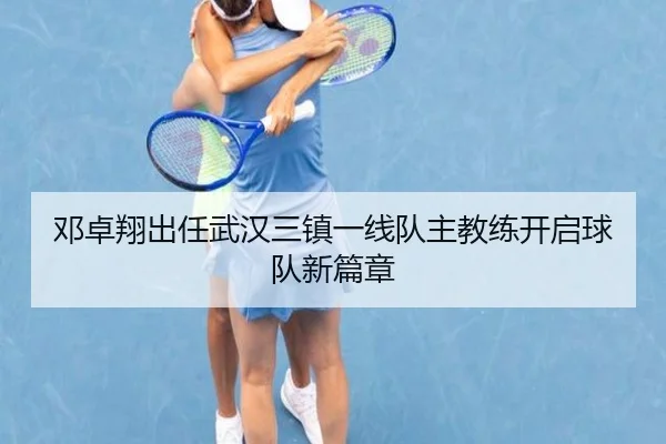 邓卓翔出任武汉三镇一线队主教练开启球队新篇章（odsports）