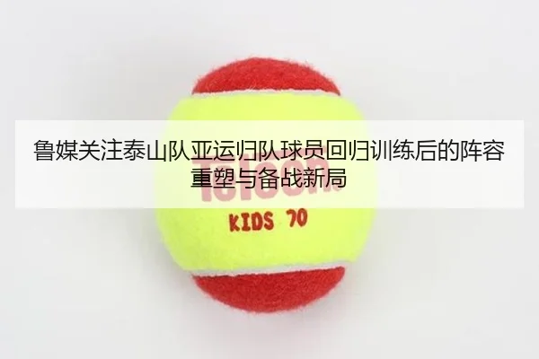 鲁媒关注泰山队亚运归队球员回归训练后的阵容重塑与备战新局（odsports）
